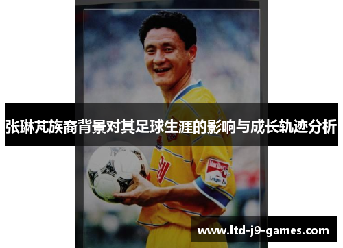 张琳芃族裔背景对其足球生涯的影响与成长轨迹分析