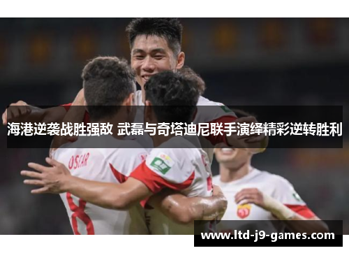 海港逆袭战胜强敌 武磊与奇塔迪尼联手演绎精彩逆转胜利