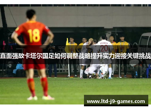 直面强敌卡塔尔国足如何调整战略提升实力迎接关键挑战 直面强敌卡塔尔国足如何调整战略提升实力迎接关键挑战