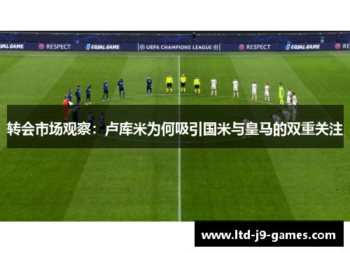 转会市场观察：卢库米为何吸引国米与皇马的双重关注