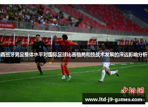 西班牙男足整体水平对国际足球比赛格局和技战术发展的深远影响分析 西班牙男足整体水平对国际足球比赛格局和技战术发展的深远影响分析