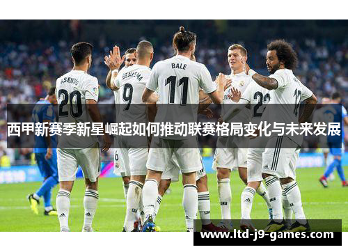 西甲新赛季新星崛起如何推动联赛格局变化与未来发展 西甲新赛季新星崛起如何推动联赛格局变化与未来发展