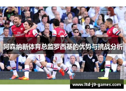 阿森纳新体育总监罗西基的优势与挑战分析 阿森纳新体育总监罗西基的优势与挑战分析