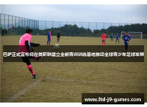 巴萨正式宣布将在美职联建立全新青训训练基地推动全球青少年足球发展